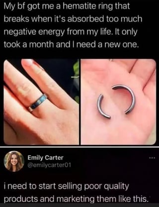 This meme is a two-part collage. The upper section has text explaining a user received a hematite ring from her boyfriend, which is marketed as breaking once it has absorbed too much negative energy from the wearer's life; the ring broke after only one month, so she needs a replacement. This text is paired with two photos: the left shows the intact dark hematite ring worn on a finger, the right shows the same ring broken into two curved pieces resting in an open palm. Below this is a screenshot of a tweet from user Emily Carter @emilycarter01, which reacts to the anecdote by saying 'i need to start selling poor quality products and marketing them like this.' The humor comes from pointing out that the 'negative energy absorption' marketing for the ring is a deceptive tactic to sell low-quality, easily breakable products that force customers to repurchase them regularly.
