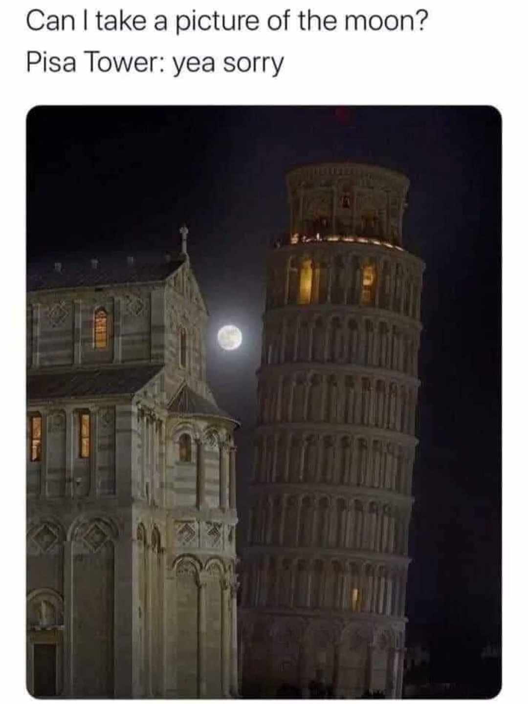 A meme featuring a night photograph of the Leaning Tower of Pisa, with a bright full moon visible in the dark sky behind it. The tower is illuminated, showing its distinctive tilt and architectural details, including arched windows and a top-level viewing area with lights. Above the image, text is added to create a humorous scenario: 'Can I take a picture of the moon?' followed by 'Pisa Tower: yea sorry'. The joke playfully personifies the tower, suggesting it is apologizing for its prominent position obstructing a clear view of the moon.