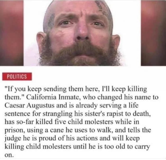 This meme combines a mugshot of a bald, bearded California inmate (who changed his name to Caesar Augustus) with text detailing his controversial actions: he is serving a life sentence for strangling his sister's rapist to death, and while incarcerated, has killed five child molesters using his walking cane. He states, "If you keep sending them here, I'll keep killing them," and told a judge he is proud of his actions and will continue until he is too old. The meme frames him as an unconventional, unsung hero—playing on the wholesome "not all heroes wear capes" trope, but applying it to a violent real-world figure targeting universally reviled criminals.