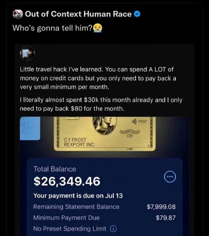 A screenshot meme featuring a social media post where an individual shares a supposed 'travel hack' about overspending on credit cards by only paying the minimum monthly payment. The post includes a gold credit card image labeled 'C FROST REXPORT INC' and a balance statement showing a total balance of $26,349.46, remaining statement balance of $7,999.08, and minimum payment due of $79.87. A top comment from 'Out of Context Human Race' with the text 'Who's gonna tell him? 😂' mocks the poster's ignorance of the long-term financial consequences, aligning with the original title's joke about leading to bankruptcy.