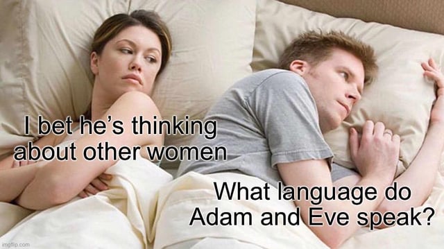 This is a variation of the widely popular 'couple lying in bed thinking' meme template. A woman lies on the left side of the bed with her arms crossed, glancing suspiciously at the man next to her, with overlaid text attributing the thought 'I bet he's thinking about other women' to her. The man lies facing away from her, looking distracted and deep in thought, with overlaid text showing his actual thought is the random, niche trivial question 'What language do Adam and Eve speak?'. The core humor comes from the comedic contrast between the woman's serious, jealous assumption that her partner is being unfaithful, and the completely unrelated, absurd non-romantic topic the man is actually fixated on, playing into the common stereotype that men often get preoccupied with random, pointless thoughts unrelated to their relationships.