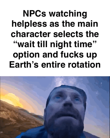 This meme consists of two parts: top text describing a common absurd open-world video game trope, followed by an image of a bearded man looking upward with a stunned, helpless expression against a sky that is half lit by sunset/sunrise and half dark night sky. The text jokes about the perspective of non-player characters (NPCs) in video games, who are helpless to act when the player character chooses the option to instantly 'wait until night time', which illogically skips the entire passage of day and effectively breaks the in-game world's equivalent of Earth's rotation, forcing all NPCs to experience this sudden, unnatural time jump.