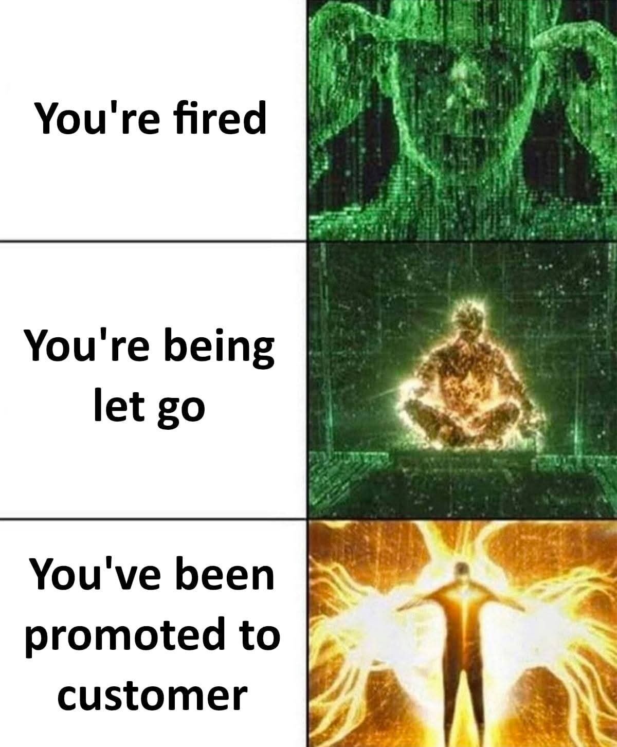 This is a 3-panel vertical meme using the popular escalating reaction format. The left column has texts showing increasingly euphemistic ways to inform an employee they are being fired, while the right column has corresponding increasingly powerful depictions of Neo from The Matrix franchise. The top panel reads "You're fired" paired with a green code-style angry character face visual. The middle panel reads "You're being let go" paired with a shot of Neo meditating with a bright glowing aura, indicating a higher power level reaction. The bottom panel reads "You've been promoted to customer" (a common corporate euphemism for being laid off, framed as a positive promotion) paired with Neo at his maximum power level emitting an intense golden energy aura, with the joke being that the seemingly positive news is actually the most severe negative outcome, warranting the strongest reaction.