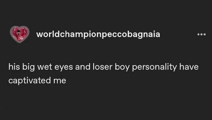 A text-based meme with a dark background featuring the username 'worldchampionpeccobagnaia' accompanied by a small heart icon. Below the username is the caption: 'his big wet eyes and loser boy personality have captivated me'. The content appears to express affectionate humor towards a person, likely referencing Pecco Bagnaia, a real MotoGP rider, highlighting specific traits (big wet eyes, loser boy personality) that have garnered captivation.