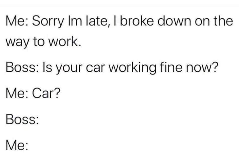 This is a text-only comedy meme depicting a short conversation between an employee and their boss. The employee gives their boss a false excuse for being late, claiming that they broke down on their commute to work. When the boss asks if the employee's car is now working properly, the confused employee replies 'Car?', accidentally revealing that they do not actually own a car and that their excuse was a lie. The final lines showing only 'Boss:' and 'Me:' with no dialogue imply awkward, uncomfortable silence following the lie being exposed, leaning into the awkward humor of the situation.