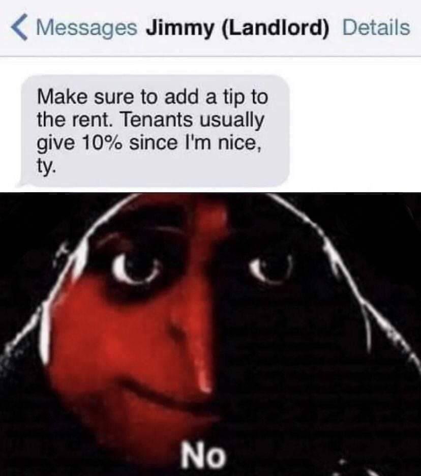 This two-part collage meme opens with a screenshot of an iMessage conversation header addressed to Jimmy (Landlord). The landlord sends a text stating: "Make sure to add a tip to the rent. Tenants usually give 10% since I'm nice, ty." The lower half of the meme uses the viral unsettling red-faced "No" reaction illustration, which depicts a character with wide, intense staring eyes and a faint unimpressed smirk, with the single word "No" written beneath it. The image communicates uncompromising, annoyed rejection of the landlord's absurd, greedy request for extra money on top of regular rent payments.