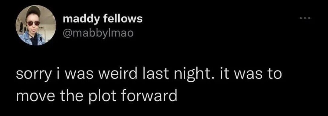 The image is a dark-mode screenshot of an X (formerly Twitter) post from user maddy fellows (@mabbylmao). The tweet text reads: 'sorry i was weird last night. it was to move the plot forward'. The joke presents a funny, sarcastic excuse for odd or awkward behavior from a previous night, comparing real-life social missteps to intentional plot points in fictional media to avoid taking responsibility for awkwardness, making it highly relatable to audiences who have experienced socially awkward moments.