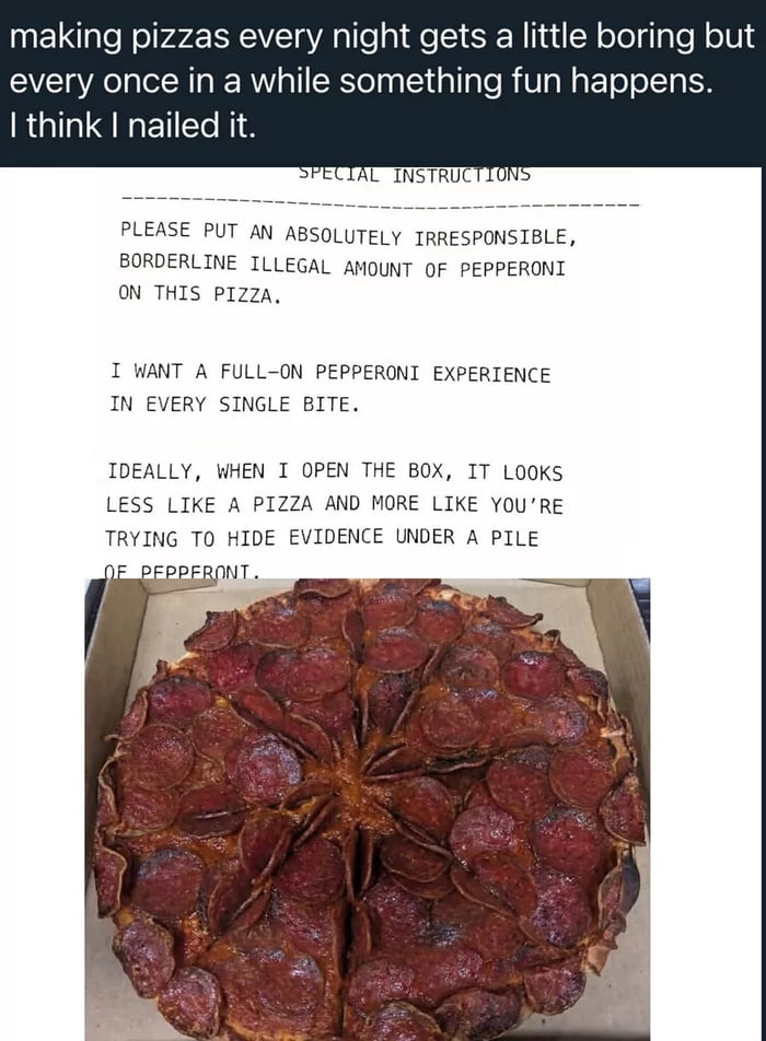 The meme includes three core components: first, a caption from a pizza restaurant worker saying that making pizza every day gets boring, but fun events happen occasionally, and they believe they perfectly fulfilled this specific order. Second, the customer's comedic special order instructions, which ask for an absurdly large, 'borderline illegal' amount of pepperoni on the pizza, stating they want pepperoni in every bite, and so much pepperoni that it looks like the pizza makers are hiding evidence under a pile of pepperoni. Third, a photo of the finished pizza in a delivery box, which is fully, densely covered in an enormous amount of pepperoni, exactly meeting the customer's over-the-top request. The humor and satisfaction come from the pizza worker fully committing to the silly, exaggerated order request instead of ignoring or dismissing it.