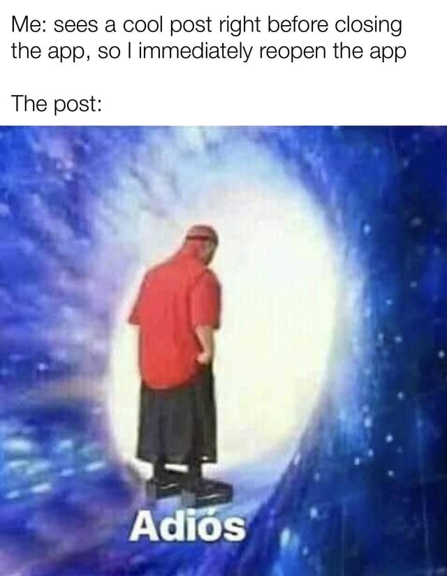 This meme depicts a universally relatable social media frustration. The top text sets up the scenario: "Me: sees a cool post right before closing the app, so I immediately reopen the app". Below this text, an image shows a person in a red shirt and black pants walking away into a bright, portal-like glowing light, with the Spanish word "Adiós" (meaning "Goodbye") displayed underneath. The humor comes from the visual punchline: the post the user wanted to view has completely disappeared, as if it left abruptly, mirroring the common experience of content vanishing due to app glitches, algorithm changes, or being removed right when you try to access it again. The use of "Adiós" adds a playful, dramatic tone to the disappearance.