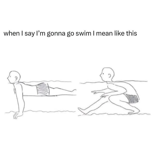 A meme consisting of a top text caption 'when I say I'm gonna go swim I mean like this' above two simple stick-figure drawings. The left drawing depicts a stick figure lying on their stomach with arms extended forward and legs straight, positioned horizontally near a line representing water. The right drawing shows a stick figure in a crouched posture with bent knees and hands close to the water surface, suggesting a casual, uncoordinated approach to swimming. The humor arises from contrasting the expectation of proper swimming with a relatable, laid-back style.