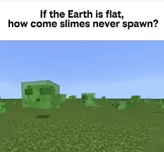This is a satirical meme mocking flat Earth conspiracy theory, using Minecraft game mechanics for the joke. The top text poses the question: "If the Earth is flat, how come slimes never spawn?", paired with a Minecraft screenshot of a fully flat superflat world with multiple green slime mobs visible across the flat terrain. The joke relies on the Minecraft game mechanic that slimes naturally spawn only in underground areas below a specific Y-coordinate depth; if the entire world was 100% flat at the surface with no underground layers, slimes would have no valid location to spawn naturally, turning the question into a gotcha that jokes about flat Earth belief.