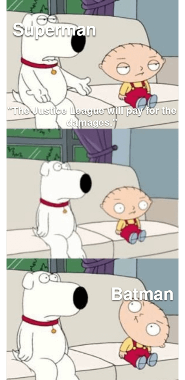This three-panel meme uses Brian Griffin and Stewie Griffin from the animated TV show *Family Guy* to deliver a joke about DC Comics' Justice League. In the first panel, Brian is labeled 'Superman' and says, 'The Justice League will pay for the damages,' with a tired, resigned expression. The second panel shows Stewie reacting with wide, shocked eyes, looking at Brian. In the third panel, Stewie is labeled 'Batman,' maintaining his shocked, bewildered look. The humor comes from the common DC trope that Batman, being extremely wealthy, is always the one who ends up covering the costs of the Justice League's property damage, subverting Superman's statement by implying Batman will be the one footing the bill.