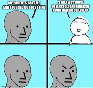 A 4-panel comic meme featuring two stick figures. Panel 1: A gray stick figure with a neutral expression says, "MY PARENTS BEAT ME AND I TURNED OUT JUST FINE." Panel 2: A white stick figure with a questioning expression responds, "IS THAT WHY YOU'RE 60 YEARS OLD AND FANTASIZING ABOUT BEATING CHILDREN?" Panel 3: The gray figure looks downward with a neutral expression. Panel 4: The gray figure appears angry, with furrowed brows and a frown. The meme satirizes individuals who defend parental corporal punishment by highlighting perceived hypocrisy or unresolved issues.