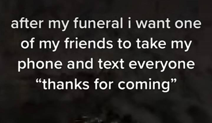 This is a text-only single panel meme set against a dark, out-of-focus blurred background. The white overlaid text states: 'after my funeral i want one of my friends to take my phone and text everyone "thanks for coming"'. The joke derives from absurd dark gallows humor, subverting the common social custom of sending thank-you messages to event attendees by imagining the deceased reaching out directly via text to thank people who attended their funeral, leaning into modern casual communication norms for comedic effect.