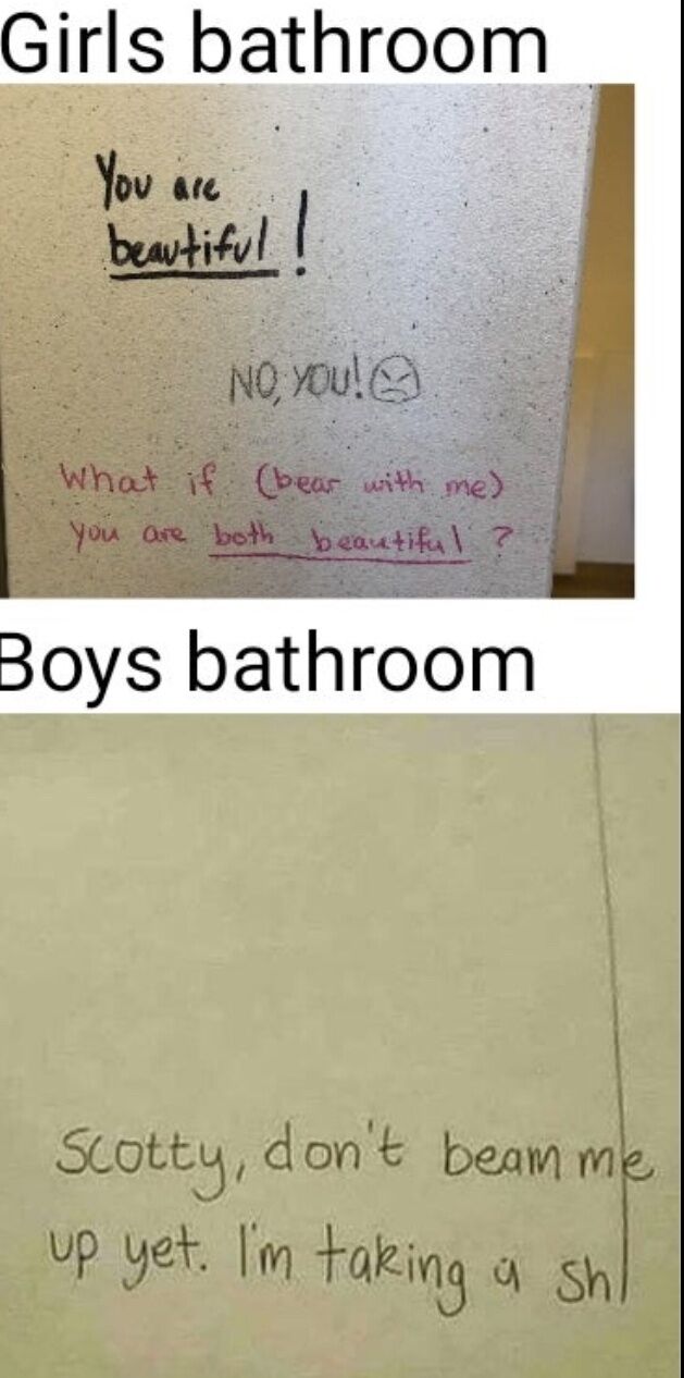 This is a two-panel comparative humor meme. The top panel is labeled 'Girls bathroom' and shows handwritten graffiti on a restroom stall wall: the first line reads 'You are beautiful!' underlined, the second line replies 'NO, YOU!' accompanied by a small playful annoyed face, and the third line proposes 'What if (bear with me) you are both beautiful ?' also underlined, showing a sweet, supportive exchange between anonymous restroom users. The bottom panel is labeled 'Boys bathroom' and shows graffiti referencing the famous Star Trek catchphrase 'Beam me up, Scotty', reading 'Scotty, don't beam me up yet. I'm taking a sh|' with the final crude word cut off, leaning into absurd, random, lowbrow humor. The core joke plays on the widely recognized cultural stereotype of the stark difference between typical content found in gendered public restroom graffiti.