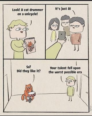 A four-panel comic meme. Panel 1: A man excitedly holds a tablet, exclaiming 'Look! A cat drummer on a unicycle' while showing an image of a cat drumming on a unicycle. Panel 2: A group of people looks at the tablet dismissively, saying 'It's just AI'. Panel 3: The man asks, 'So? Did they like it?' Panel 4: Another man responds critically, 'Your talent fell upon the worst possible era'. The meme satirizes the devaluation of perceived talent due to widespread skepticism about AI-generated content.