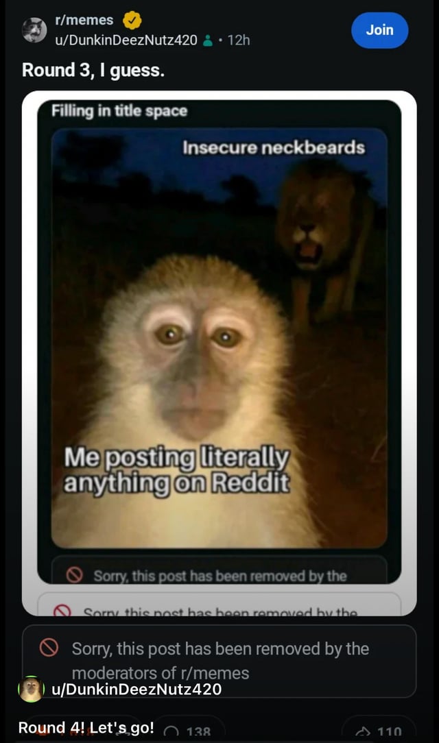 This image is a screenshot of a post from the Reddit r/memes community, shared by user u/DunkinDeezNutz420. The post shows the user's multiple attempts to share a meme that is repeatedly removed by subreddit moderators. The meme itself uses the popular two-animal meme template: a wide-eyed, anxious monkey in the well-lit foreground is labeled 'Me posting literally anything on Reddit', while a laughing lion hidden in the dark background is labeled 'Insecure neckbeards', a jab at the subreddit moderators who keep removing the user's posts. Multiple 'post removed by r/memes moderators' notifications are visible below the embedded meme. The user writes 'Round 3, I guess.' as the initial post title, then adds 'Round 4! Let's go!' at the bottom, announcing they will continue reposting their content despite repeated removals.