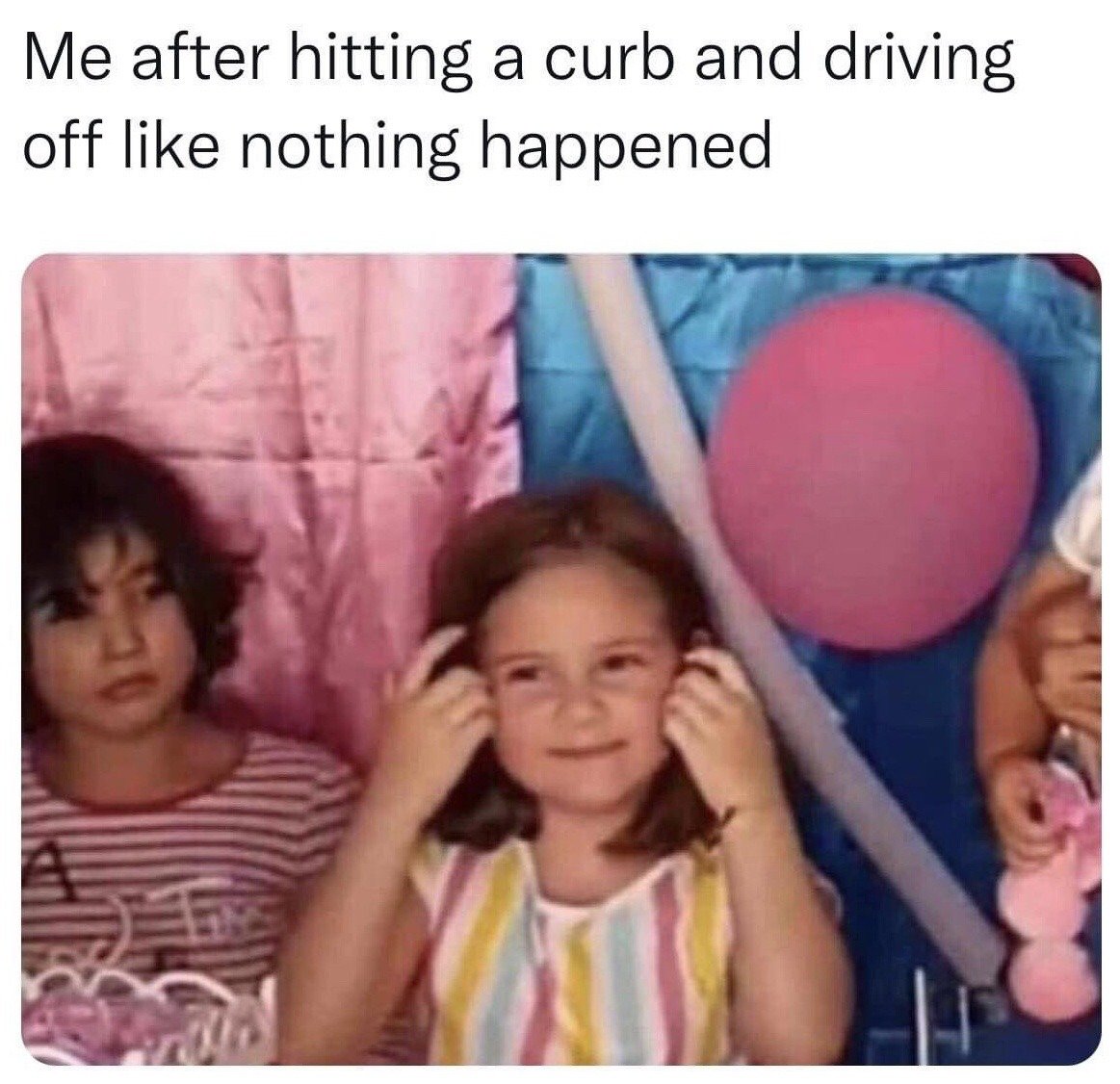 This is a relatable reaction meme. Text at the top reads 'Me after hitting a curb and driving off like nothing happened', paired with a photo of two young girls at a children's party with a pink balloon and colorful party backdrop in the background. The central girl presses both hands to her ears with an awkward forced smile, acting like she is ignoring any consequences or judgment for her mistake. The girl to her left stares at her with an annoyed, judgmental expression, representing the obvious problem or unspoken criticism the central figure is trying to tune out. The meme comically captures the common, relatable behavior of pretending a minor driving mistake did not happen to avoid embarrassment or hassle.