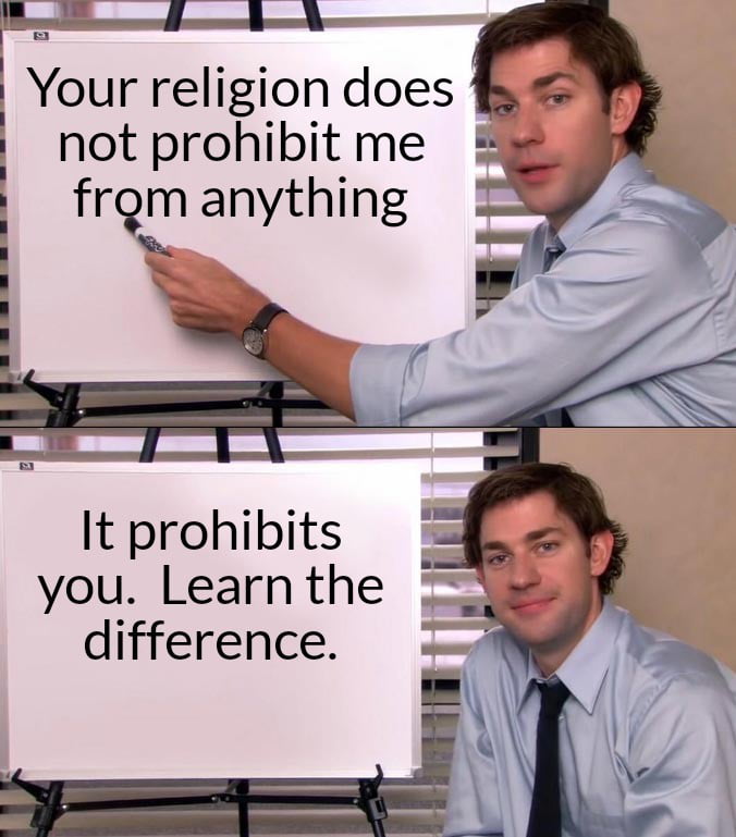 This is a two-panel meme using the popular Jim Halpert presentation template from the US sitcom *The Office*. In the first panel, Jim Halpert points to a whiteboard with the text "Your religion does not prohibit me from anything". In the second panel, Jim smiles at the camera while the whiteboard reads "It prohibits you. Learn the difference.". The meme makes a point that religious rules only apply to people who follow that religion, and do not restrict or govern the actions of non-believers, pushing back against people who impose their religious beliefs on others.
