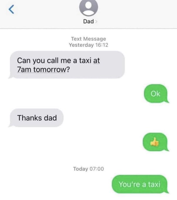 This image is a screenshot of a text message conversation between a child and their dad. The child sends a message asking their dad to arrange a taxi for them at 7am the next day. The dad first replies 'Ok' to acknowledge the request, the child thanks him, and the dad responds with a thumbs up emoji. At 7am the following day, the dad sends the punchline message: 'You're a taxi', which is a corny dad joke playing on the double interpretation of the phrase 'call me a taxi' -- the child meant 'order a taxi for me', while the dad pretends to interpret it as 'address me as a taxi'.