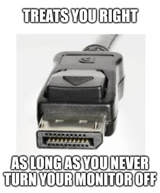 This is a single-panel tech meme featuring a close-up photograph of a DisplayPort (DP) cable connector against a plain white background. Bold white text with a black outline appears at the top of the image reading "TREATS YOU RIGHT", with matching text at the bottom stating "AS LONG AS YOU NEVER TURN YOUR MONITOR OFF". The joke pokes fun at the widely reported, frustrating bug with DisplayPort hotplug detection, where users often experience signal loss, failure to detect the connected display, or resolution/refresh rate errors if they turn their monitor off and back on, or disconnect and reconnect the DP cable while their computer is running.