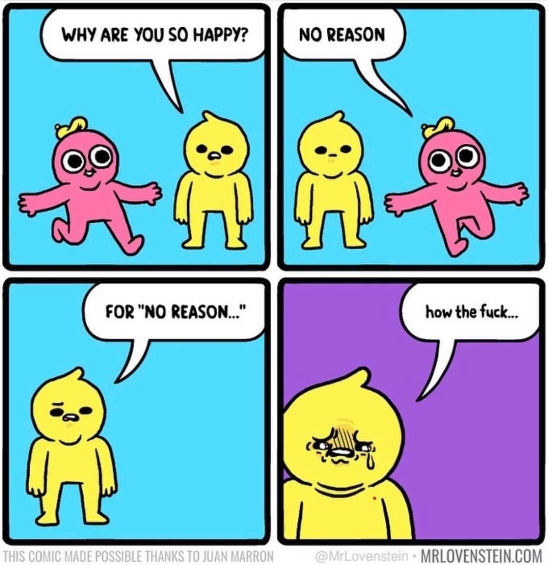 This is a 4-panel comedic webcomic. In panel 1, a cheerful pink skipping character asks a neutrally expressioned standing yellow character 'WHY ARE YOU SO HAPPY?'. In panel 2, the pink character continues skipping past the yellow character, answering 'NO REASON', revealing they were referring to their own happiness rather than asking the yellow character's. In panel 3, the yellow character now has an annoyed expression, repeating 'FOR "NO REASON..."'. In the final panel, the background switches to purple, the yellow character is sobbing with tears, face crumpled in distress, and says 'how the fuck...'. The joke subverts expectations, relating to the common experience of unexplained, unprompted depression or sadness that has no identifiable 'reason', making the pink character's casual mention of happy 'no reason' hit the upset yellow character hard.