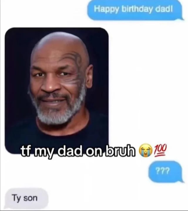 This meme is a humorous screenshot-style collage combining a fake text message exchange with a portrait of famous professional boxer Mike Tyson. The exchange opens with a blue text bubble from a user saying 'Happy birthday dad!', followed by Tyson's photo overlaid with the caption 'tf my dad on bruh 😭💯' — slang meaning 'What is my dad doing right now, bro?' that expresses shock and confusion. The user then sends a confused '???' bubble, and receives a reply in a gray bubble saying 'Ty son' (short for 'Thank you son'). The humor stems from the absurd, unexpected pairing: the user texts their dad, but the reply is paired with Mike Tyson's image, implying either a hilarious contact mix-up or the absurd fantasy that the user's dad is the world-famous celebrity. The crying-laughing and 100 emojis amplify the chaotic, funny confusion of the scenario.