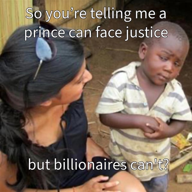 This meme uses the iconic 'Skeptical Third World Kid' template, featuring a young boy with a visibly disbelieving, skeptical expression standing next to an adult woman. Overlaid text reads: 'So you're telling me a prince can face justice but billionaires can't?' The meme highlights a perceived double standard in legal accountability: it suggests that while even individuals of royal status can be held responsible under the law, ultra-wealthy billionaires often avoid facing legal consequences for their actions. The child's incredulous facial expression and crossed-arm posture amplify the frustration and disbelief at this apparent systemic inequality. The question posed rhetorically points to the idea that wealth and power can shield people from justice in ways that even royal privilege cannot, critiquing systemic failures in legal systems.