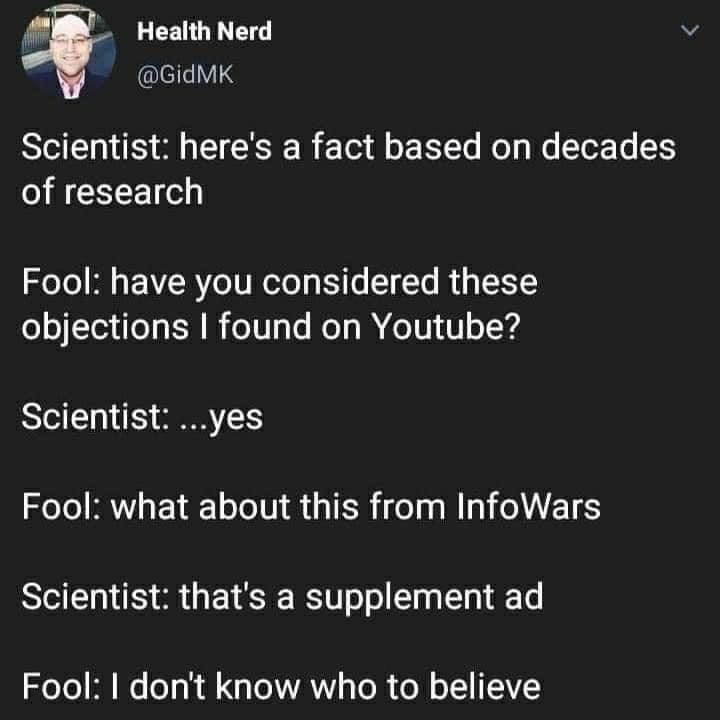 This is a screenshot of a public X (formerly Twitter) post from user @GidMK, with display name Health Nerd. It features a short satirical fictional dialogue highlighting a common frustration with anti-science attitudes online: a scientist presents a fact backed by decades of peer-reviewed research, and an uninformed person first cites random objections they found on YouTube, then cites content from known conspiracy and misinformation platform InfoWars when the scientist confirms they already considered the YouTube claims. When the scientist points out the InfoWars content is just a supplement advertisement, the uninformed person declares they do not know who to believe. The joke satirizes the common trend of people treating unvetted, low-credibility online content as equally valid to long-term, peer reviewed scientific research.