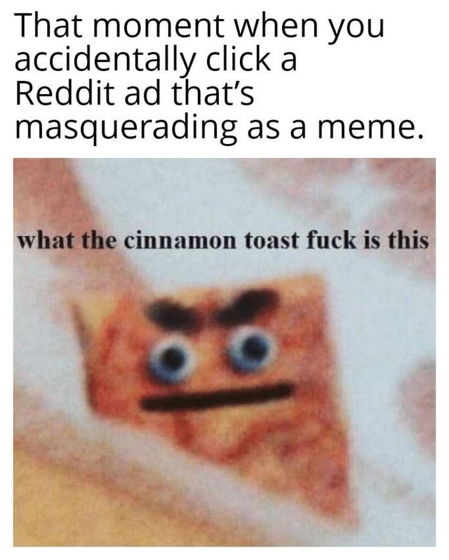 This is an original single-panel meme that depicts the common, relatable frustration of accidentally clicking a native ad on Reddit that is disguised to look like a regular organic meme post. The image shows a square of cinnamon toast with hand-drawn googly eyes, thick eyebrows, and a straight mouth, featuring a pun that plays on the vulgar phrase "what the actual fuck" by replacing "actual" with "cinnamon toast", resulting in the line "what the cinnamon toast fuck is this" to express confusion and annoyance at realizing you clicked an ad instead of a meme.