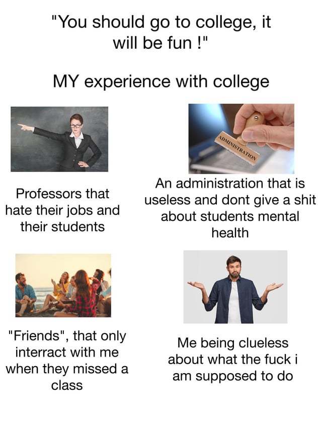 This is a 4-panel collage meme that contrasts common societal advice claiming college is a fun, positive experience with the creator's deeply negative real-life college experience. The top of the meme opens with the quote "You should go to college, it will be fun !", followed by the heading "MY experience with college". Four paired stock images and captions follow: 1) A stern female professor pointing angrily, captioned "Professors that hate their jobs and their students"; 2) A hand pressing an 'ADMINISTRATION' rubber stamp, captioned "An administration that is useless and dont give a shit about students mental health"; 3) A group of young people socializing happily outdoors, captioned ""Friends", that only interact with me when they missed a class"; 4) A confused man shrugging with his hands spread open, captioned "Me being clueless about what the fuck i am supposed to do". The meme serves as a relatable vent about the frustrating, unfulfilling reality of college for many students that goes against popular positive narratives.