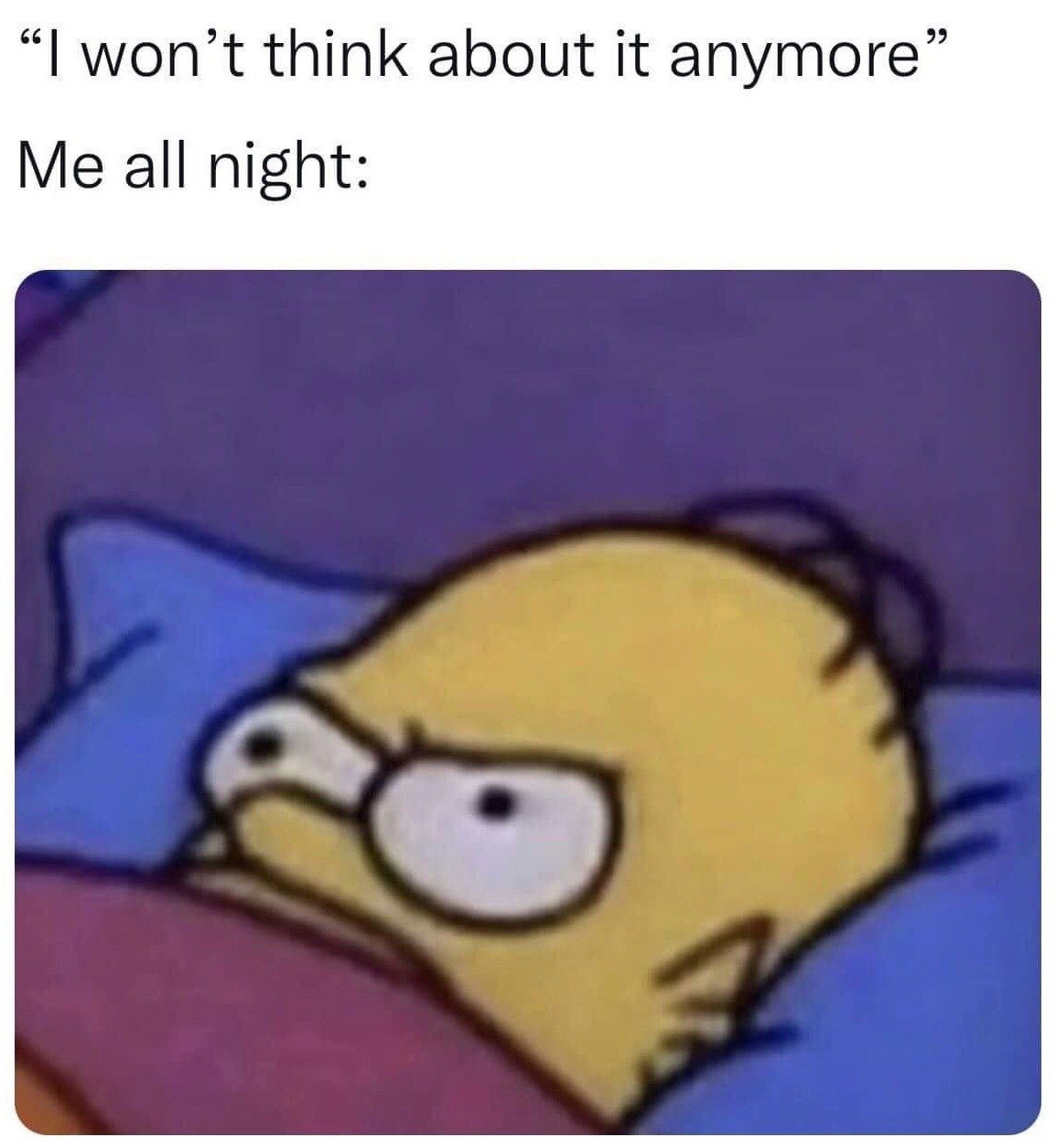 This relatable meme consists of text at the top followed by a screenshot of Homer Simpson from the animated series *The Simpsons*. The first line of text reads "I won't think about it anymore", representing the promise people often make to themselves when trying to fall asleep to stop ruminating on stressful or distracting thoughts. The second line reads "Me all night:", leading into the image of Homer lying wide awake in bed with tense, wide open eyes, perfectly visualizing the common experience of being unable to stop thinking about something all night despite your best efforts to stop.