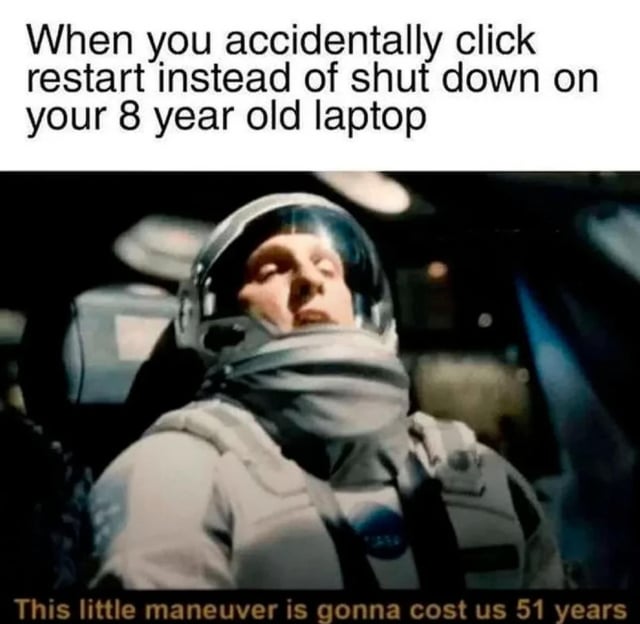 This meme consists of text overlaid on a screenshot from the 2014 film Interstellar. The top text reads 'When you accidentally click restart instead of shut down on your 8 year old laptop', setting up a common relatable minor mistake with old technology. The image below shows the character Cooper, an astronaut, sitting in his spacecraft with his eyes closed looking resigned and defeated. The bottom text reads 'This little maneuver is gonna cost us 51 years', which is a line from the original film referencing a costly mistake that wastes decades of time. The joke uses exaggeration to compare the very long boot time of an old, slow laptop to the catastrophic time loss in the movie, framing the accidental restart as an extremely frustrating and high-stakes error.