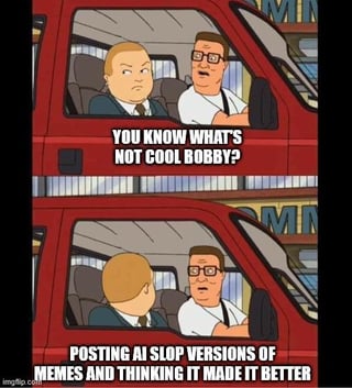 This is a two-panel meme using characters from the animated sitcom *King of the Hill*. In the first panel, Hank Hill sits in the driver's seat of his red pickup truck speaking to his son Bobby Hill in the passenger seat, with overlaid text that reads 'YOU KNOW WHAT'S NOT COOL BOBBY?'. In the second panel, Bobby turns to face Hank, and the overlaid text reads 'POSTING AI SLOP VERSIONS OF MEMES AND THINKING IT MADE IT BETTER'. The meme critiques the common social media behavior of sharing low-quality, poorly edited AI-altered versions of existing memes while claiming the edits improve the original content, specifically targeting Facebook users.