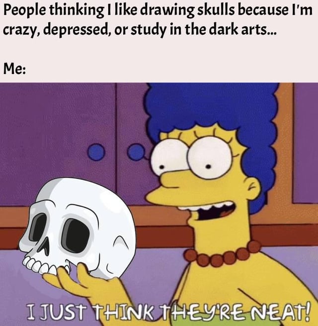 This is a relatable humorous meme. The top text reads 'People thinking I like drawing skulls because I'm crazy, depressed, or study in the dark arts...', followed by 'Me:'. Below this, a screenshot from The Simpsons shows Marge Simpson holding a white human skull with a happy, amused expression, with text at the bottom reading 'I JUST THINK THEY'RE NEAT!'. The joke pokes fun at the common negative or edgy assumptions people make about those who enjoy drawing or collecting skull imagery, revealing the actual motivation is simply that the person finds skulls aesthetically pleasing with no deeper dark reason.