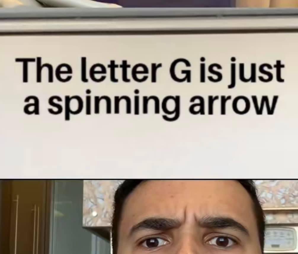 This is a two-part meme format. The upper section features black text on a plain white background stating "The letter G is just a spinning arrow", referencing the subtle visual similarity between a rotated capital letter G and a clockwise spinning right-pointing arrow, a trivial but surprisingly mind-blowing visual observation. The lower section shows a close-up of a real man's upper face, with heavily furrowed brows and wide, confused eyes, conveying the feeling of being stunned and overthinking this random, unexpectedly correct observation after reading it for the first time.