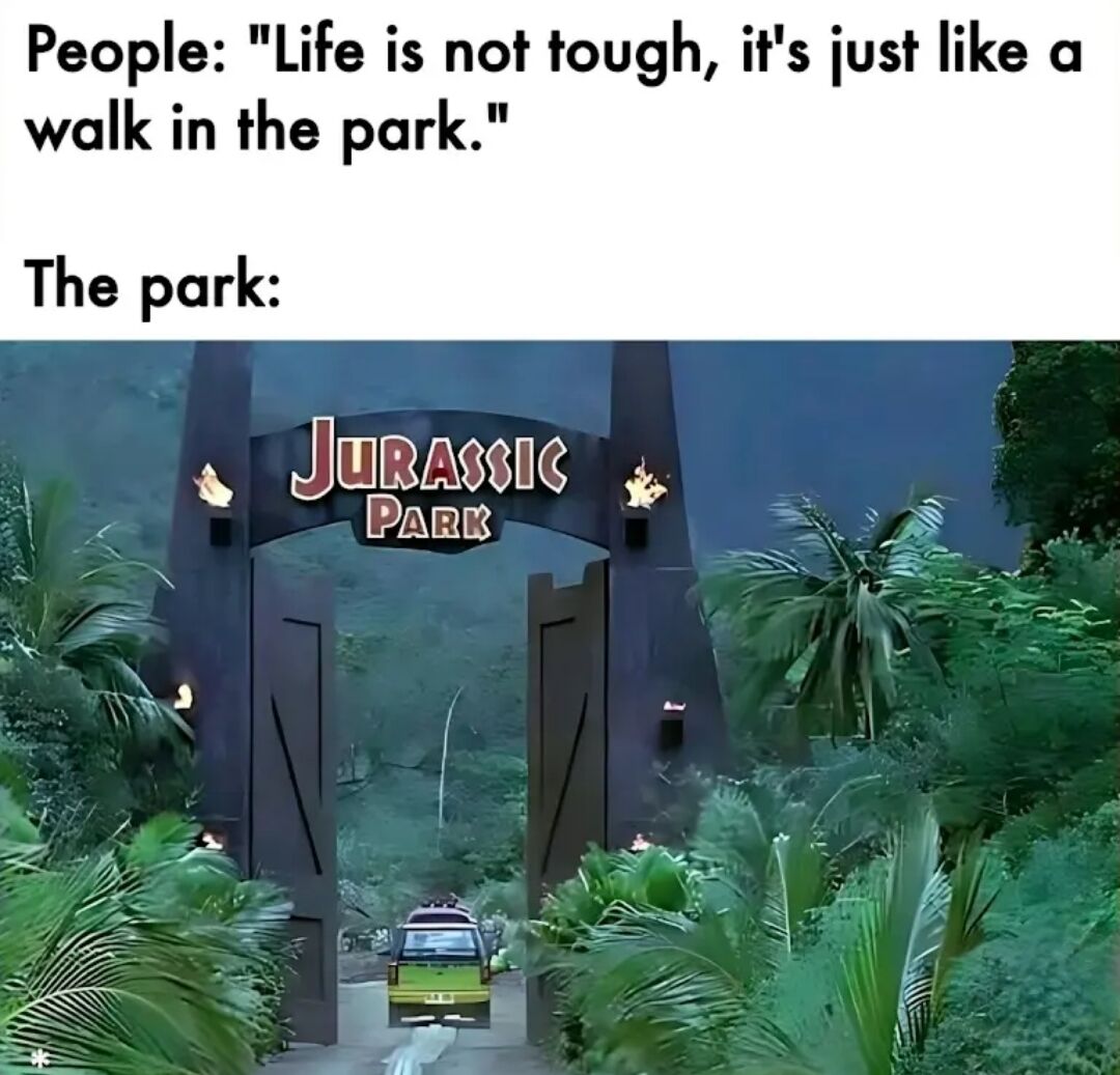 A meme consisting of two lines of text above a screenshot from the 1993 film Jurassic Park. The top text presents a common saying: 'People: "Life is not tough, it's just like a walk in the park."' Below this, the text 'The park:' is paired with an image of the iconic Jurassic Park main gate—an imposing structure with the franchise's logo, flanked by dense tropical vegetation and a vehicle entering. The humor arises from subverting the original saying: while 'a walk in the park' typically implies ease, Jurassic Park is famously dangerous (featuring dinosaurs), thus jokingly suggesting life is actually challenging.