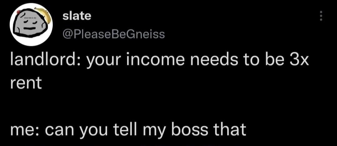 This image is a screenshot of a public post from X (formerly Twitter). The post is from a user with display name 'slate' and handle @PleaseBeGneiss, whose profile picture is a cartoon slate rock. The post contains a two-line relatable joke: first, a landlord tells the poster their income must be at least 3 times the cost of rent to qualify as a tenant, and the poster responds asking if the landlord can relay that income requirement to their boss, humorously highlighting that their current wage is too low to meet standard rental income requirements, commenting on both high rental barriers and stagnant low pay for workers.
