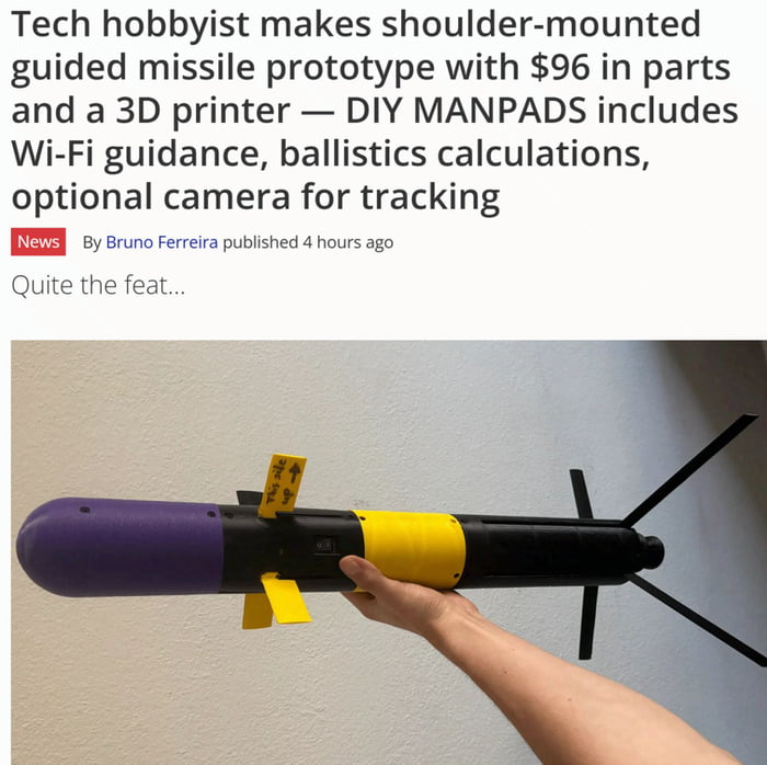 This meme combines a news headline with a real-life photograph of a homemade shoulder-mounted guided missile prototype. The headline reads: *"Tech hobbyist makes shoulder-mounted guided missile prototype with $96 in parts and a 3D printer — DIY MANPADS includes Wi-Fi guidance, ballistics calculations, optional camera for tracking"*, followed by a byline (News, By Bruno Ferreira, published 4 hours ago) and the line *"Quite the feat..."*. The image below shows a human hand holding a DIY missile-like device with purple, yellow, and black sections, plus stabilizing fins and a small yellow label. The humor stems from the absurdity of an everyday hobbyist building a functional, advanced guided missile system with extremely low-cost parts, playing on the implied shock of authorities or onlookers at the accessibility of such technology.