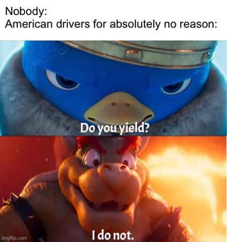 This meme satirizes the common stereotype that American drivers often refuse to yield right of way without any clear reason. It uses two key screenshots from *The Super Mario Bros. Movie (2023)*: the top panel shows the Penguin King with a stern, intense expression, asking the question "Do you yield?" The bottom panel features Bowser with a defiant, aggressive grin responding "I do not." The top text sets up the joke: *"Nobody: American drivers for absolutely no reason:"*, framing Bowser's uncooperative response as the typical reaction of an American driver when asked to yield. The meme uses familiar movie characters to make a relatable, humorous comment about everyday driving frustrations.