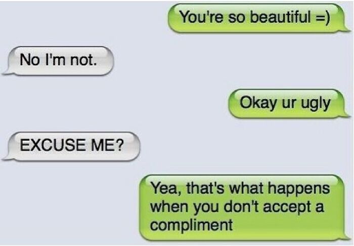 The image is a screenshot of an SMS text conversation between two people, formatted in classic iPhone message bubble styling, with green bubbles for the first sender and grey bubbles for the recipient. The exchange goes as follows: the green bubble sender first gives the recipient a compliment saying 'You're so beautiful =)', the grey bubble recipient rejects the compliment out of self-deprecation by replying 'No I'm not.'. The sender immediately responds bluntly with 'Okay ur ugly', prompting the shocked recipient to send 'EXCUSE ME?'. The sender then explains their petty overreaction: 'Yea, that's what happens when you don't accept a compliment'. The core humor comes from the playful, petty reversal of praise into an insult as a light punishment for the recipient refusing the nice compliment, a relatable joke about teasing common in close friendly or romantic relationships.