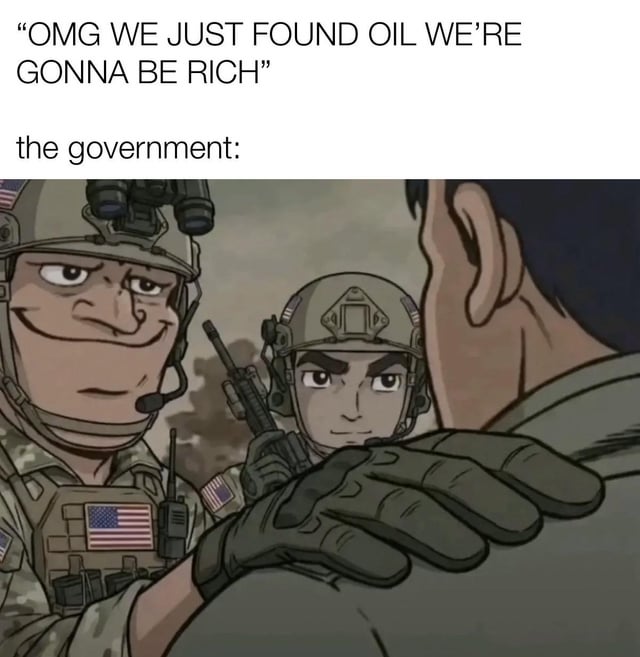 This is a satirical political meme that jokes about the common perception that United States governments intervene in other regions to seize valuable natural resources like oil. The top text quotes people excited about discovering new oil reserves saying "OMG WE JUST FOUND OIL WE'RE GONNA BE RICH", followed by the label "the government:", and the accompanying image shows two United States soldiers with smug, scheming expressions, one placing a hand on the shoulder of an off-screen person in a threatening gesture, implying the government will immediately move to take control of the discovered oil resources.