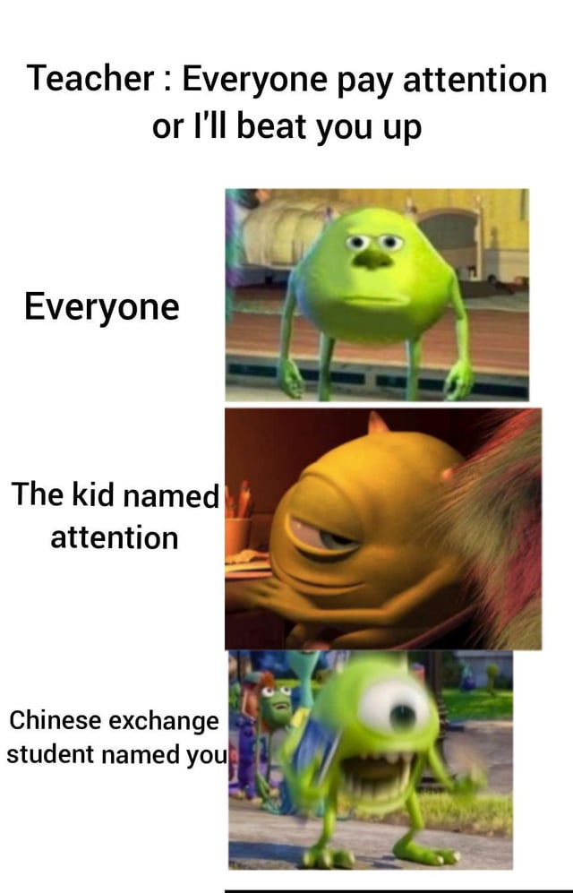 This is a 3-panel meme using edited variants of Mike Wazowski from the *Monsters Inc* animated franchise. The top text sets up a scenario where a teacher says 'Everyone pay attention or I'll beat you up'. The first panel, labeled 'Everyone', shows a neutral blank-faced Mike Wazowski representing most students who are not personally targeted by the threat. The second panel, labeled 'The kid named attention', shows a smug unimpressed orange edited Mike Wazowski, who is unbothered assuming the threat targets someone else. The third panel, labeled 'Chinese exchange student named you', shows a distorted panicked Mike Wazowski running away in fear, as he realizes he is the 'you' the teacher is threatening to beat. The humor comes from a literal pun interpretation of the teacher's generic warning, framing the common classroom phrase as a direct threat to people who happen to have the names 'Attention' and 'You'.