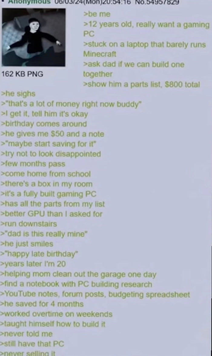 This image is a screenshot of a 4chan anonymous greentext post, paired with a small Wojak-style illustration of the poster as a young boy at the top left. The post tells a heartfelt personal story: when the poster was 12 years old, he wanted to build a $800 gaming PC with his father, as he only had a laptop that could barely run Minecraft. His father told him the cost was too high at the time, and gave him $50 for his birthday to start saving for the PC. A few months later, the poster came home from school to find a fully built gaming PC in his room, with all the parts from his list plus an upgraded GPU, gifted as a late birthday present. Years later when the poster was 20, he found his father's old research notes while cleaning the garage: his dad had saved for 4 months, worked weekend overtime, taught himself how to build a PC from YouTube tutorials and forum posts, and never told the poster about the effort he put into the gift. The poster notes he still owns the PC and will never sell it.