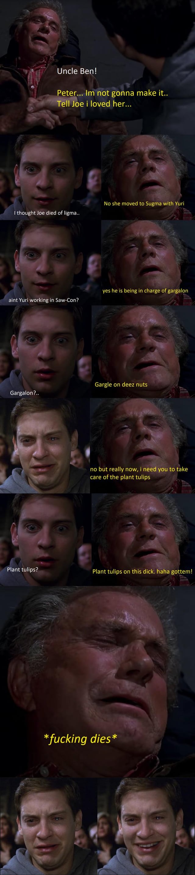 A multi-panel meme that parodies the iconic death scene of Uncle Ben from the Spider-Man film series. The meme consists of several sequential panels showing Uncle Ben (in a dying state) and Peter Parker (looking shocked and concerned). The original emotional dialogue is replaced with absurd, humorous lines: Uncle Ben initially says, "Peter... I'm not gonna make it... Tell be I loved her...", then deviates into nonsensical requests like referencing "sugar tits farm", "new coop", "garden on deer nuts", and finally demands Peter "take care of the plant tulips" and jokes, "Plant tulips on this dick... hah! got em!" before the final panel states, "*fucking dies*". The meme uses screenshots from the live-action Spider-Man movie, with overlaid text to create a comedic, irreverent twist on the tragic original scene.
