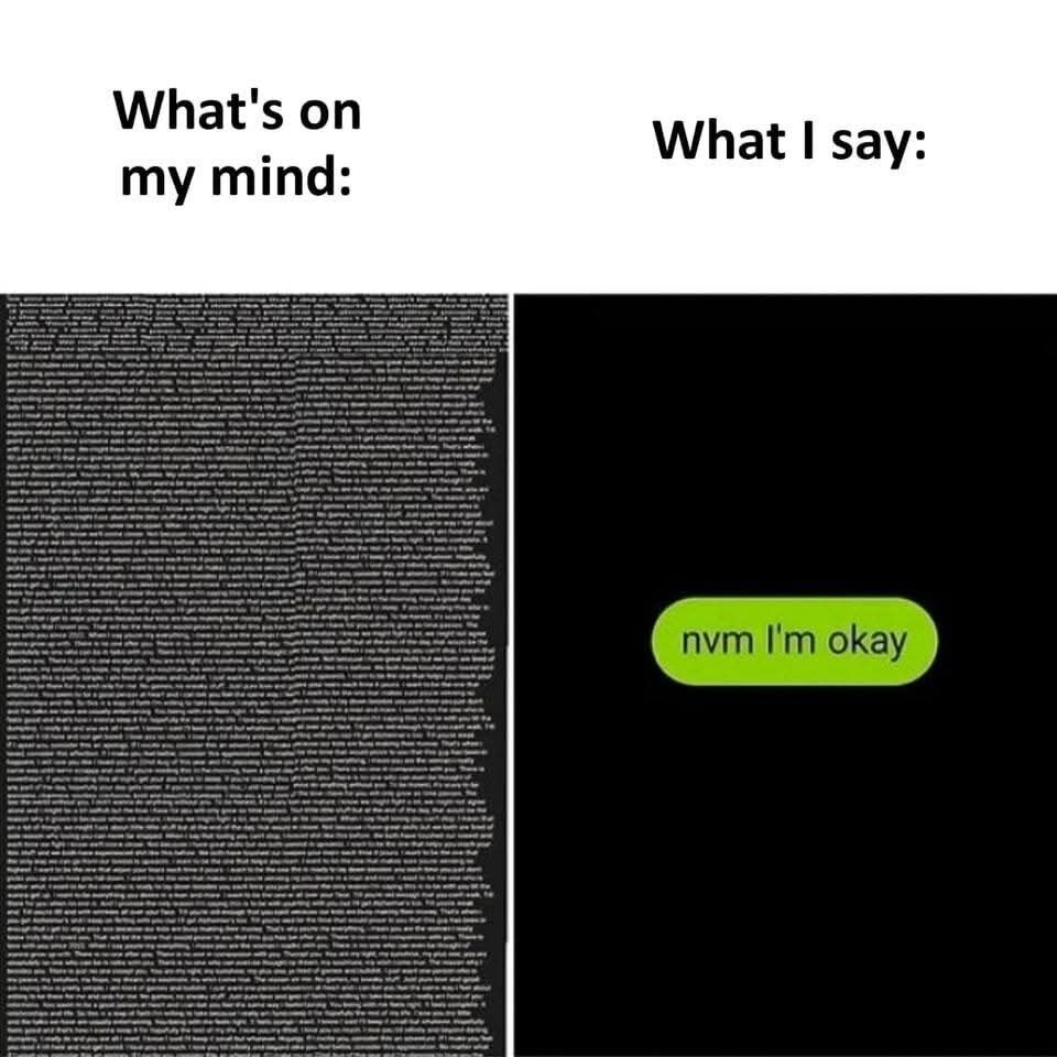 This is a two-panel relatable comparison meme. The left panel is labeled 'What's on my mind:' and displays a dense, unreadable wall of tiny text representing countless jumbled worries, overthinking, and overwhelming internal thoughts and feelings. The right panel is labeled 'What I say:' and shows a simple green outgoing text message bubble, mimicking a common mobile chat interface, that contains only the short text 'nvm I'm okay'. The core joke highlights the extremely common, relatable experience of hiding how much stress, turmoil, or thought is going on internally when communicating with others, choosing to downplay your struggles instead of opening up about everything you are dealing with.
