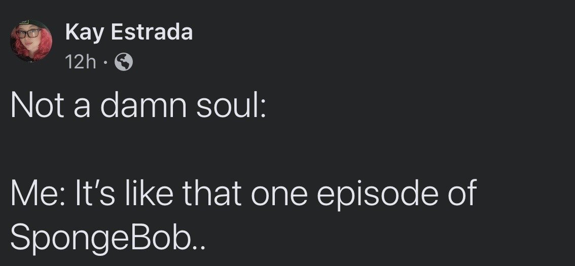 This is a dark-mode screenshot of a public X (formerly Twitter) post from user Kay Estrada, posted 12 hours before the screenshot was taken. The post is structured as a two-part relatable joke: the first line reads "Not a damn soul:", indicating that no one made any comment or asked any question to prompt the following statement. The second part reads "Me: It's like that one episode of SpongeBob..", which humorously references the extremely common experience of people who grew up watching SpongeBob SquarePants referencing random episodes of the show out of nowhere to draw parallels to everyday situations, even when no one else is discussing the show. A small circular profile photo of the poster, a person with pink hair wearing glasses and a dark cap, appears at the top left next to their username, post timestamp, and a globe icon indicating the post is public.