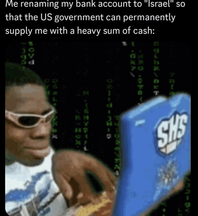 A meme featuring a real person wearing white sunglasses, holding a blue laptop with 'SHS' printed on its surface, set against a background of green digital code resembling the Matrix aesthetic. The top text overlay reads: 'Me renaming my bank account to "Israel" so that the US government can permanently supply me with a heavy sum of cash:'. The humor relies on sarcastic commentary about the perception of ongoing US financial aid to Israel, jokingly suggesting that renaming one's bank account to 'Israel' would result in similar monetary support from the US government.