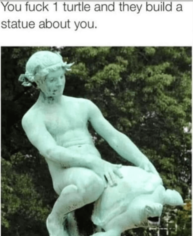 This meme combines a vulgar text caption with an edited photograph of a classical-style stone statue. The top caption reads 'You fuck 1 turtle and they build a statue about you.' The statue depicts a nude male figure with a wreath on his head, straddling a large turtle. The turtle's face has been edited to show an exaggerated, open-mouthed expression, enhancing the suggestive joke. The humor relies on intentionally misinterpreting the statue's original allegorical or mythological pose (likely representing a figure associated with water or turtles in classical art) as a sexual act, using the crude caption to frame the innocent-looking statue in a vulgar, absurd light. The double meaning comes from the suggestive positioning of the figure on the turtle, paired with the explicit caption to create a shocking, funny contrast between high art and lowbrow humor.