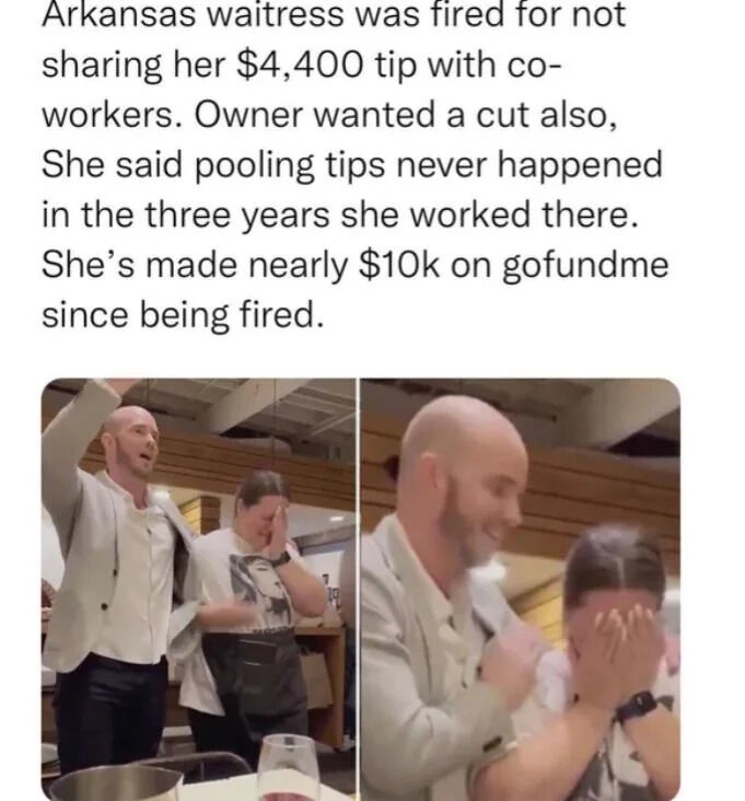 This meme combines a text summary of a viral news story with two candid side-by-side photographs taken inside a restaurant. The text explains that an Arkansas waitress was fired after she refused to split a $4,400 customer tip with her coworkers and the restaurant owner, noting that tip pooling was never enforced at the establishment in the three years she worked there. Following her termination, the waitress raised almost $10,000 in donations via the crowdfunding platform GoFundMe. The left photo shows the male customer who gave the tip cheering with his arm raised, while the waitress stands next to him covering her face in shock and emotion. The right photo is a closer shot of the pair, with the man smiling and the waitress still covering her face. The post conveys a satisfying narrative of positive karma for a worker treated unfairly by her employer.